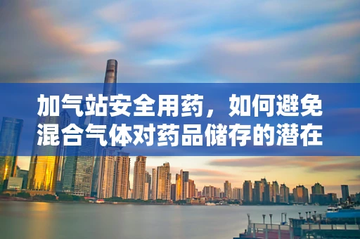 加气站安全用药，如何避免混合气体对药品储存的潜在威胁？