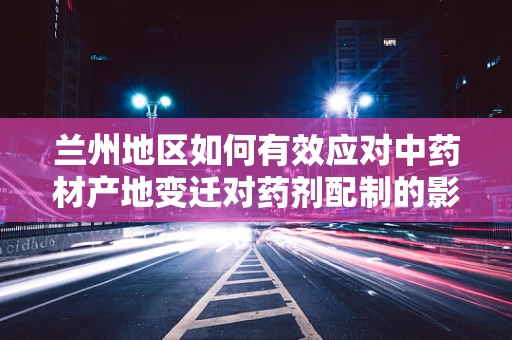 兰州地区如何有效应对中药材产地变迁对药剂配制的影响？