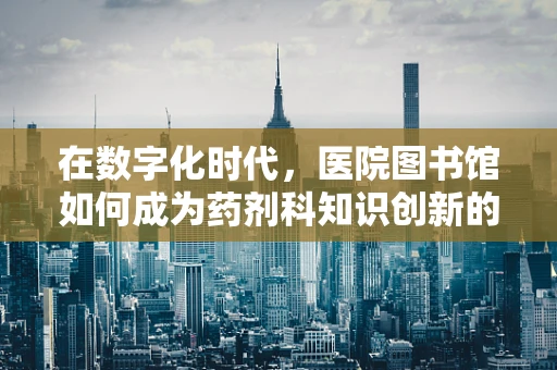 在数字化时代，医院图书馆如何成为药剂科知识创新的‘智慧药柜’？