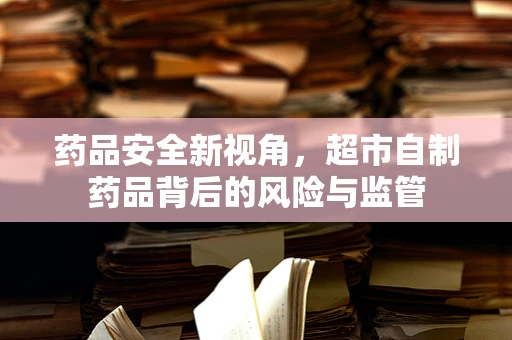 药品安全新视角，超市自制药品背后的风险与监管