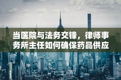 当医院与法务交锋，律师事务所主任如何确保药品供应的合法合规？