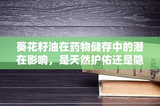 葵花籽油在药物储存中的潜在影响，是天然护佑还是隐忧？