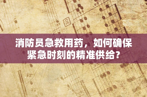 消防员急救用药，如何确保紧急时刻的精准供给？