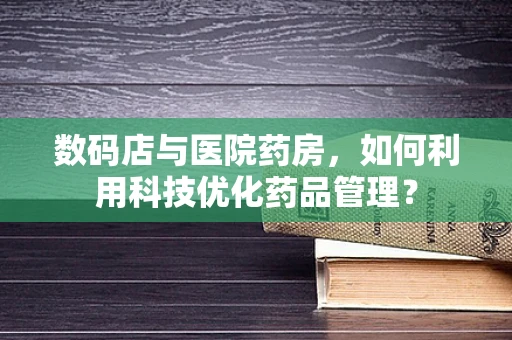 数码店与医院药房，如何利用科技优化药品管理？