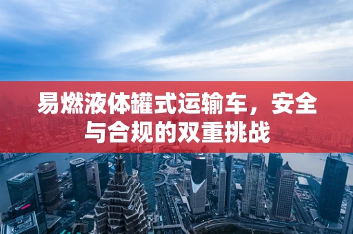 易燃液体罐式运输车，安全与合规的双重挑战