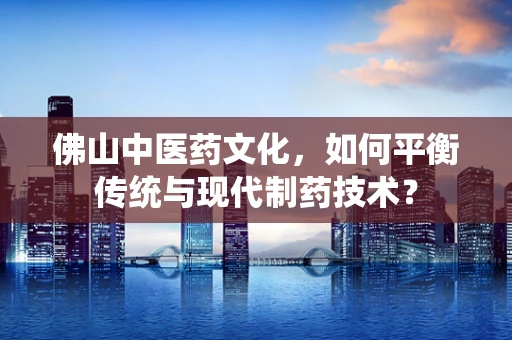 佛山中医药文化，如何平衡传统与现代制药技术？