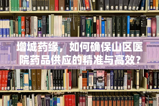 增城药缘，如何确保山区医院药品供应的精准与高效？