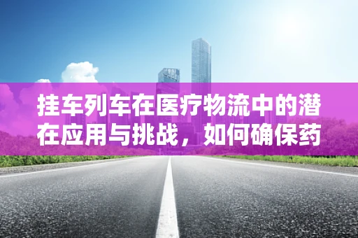 挂车列车在医疗物流中的潜在应用与挑战，如何确保药品运输的安全与效率？