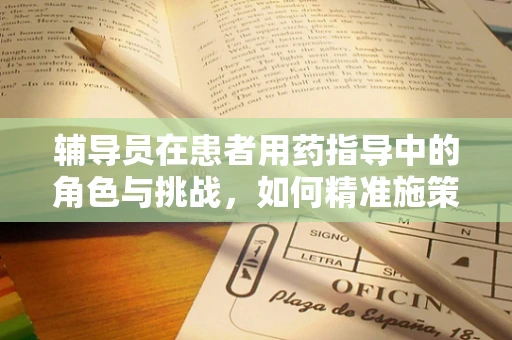 辅导员在患者用药指导中的角色与挑战，如何精准施策？