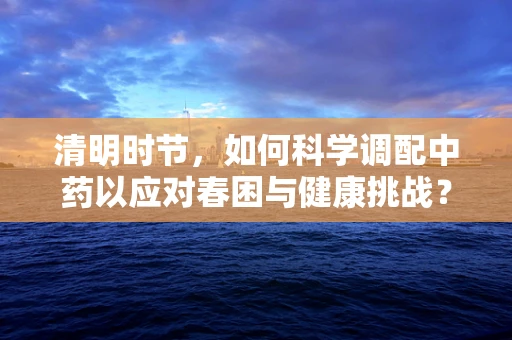 清明时节，如何科学调配中药以应对春困与健康挑战？