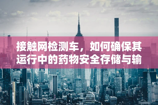 接触网检测车，如何确保其运行中的药物安全存储与输送？