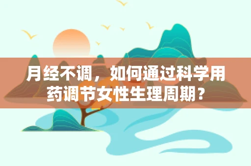 月经不调，如何通过科学用药调节女性生理周期？