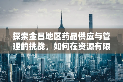 探索金昌地区药品供应与管理的挑战，如何在资源有限中优化服务？