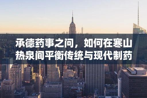 承德药事之问，如何在寒山热泉间平衡传统与现代制药工艺？