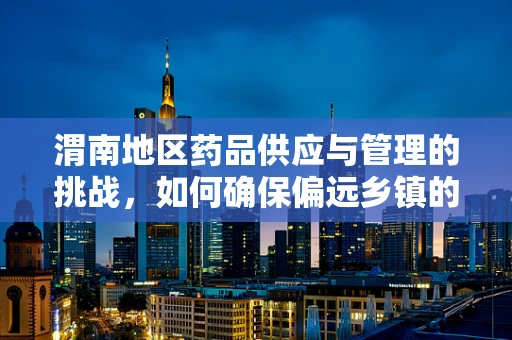 渭南地区药品供应与管理的挑战，如何确保偏远乡镇的用药安全？