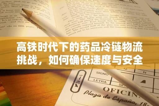 高铁时代下的药品冷链物流挑战，如何确保速度与安全并存？