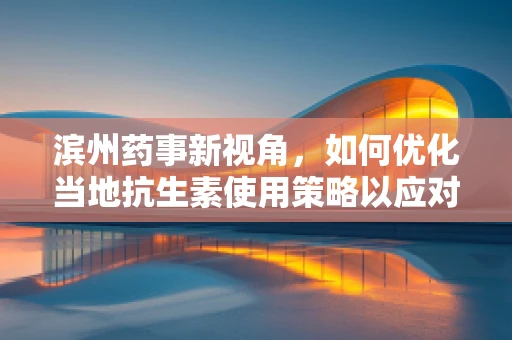 滨州药事新视角，如何优化当地抗生素使用策略以应对耐药性挑战？