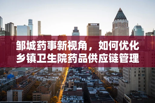 邹城药事新视角，如何优化乡镇卫生院药品供应链管理？