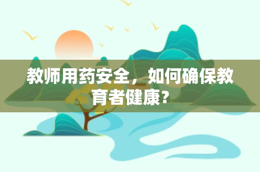 教师用药安全，如何确保教育者健康？