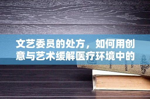 文艺委员的处方，如何用创意与艺术缓解医疗环境中的紧张氛围？