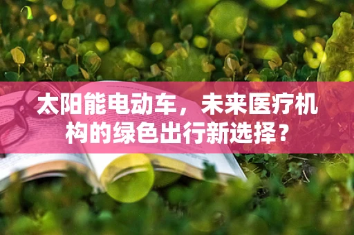 太阳能电动车，未来医疗机构的绿色出行新选择？