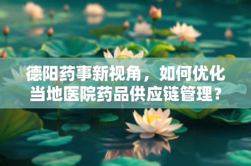 德阳药事新视角，如何优化当地医院药品供应链管理？