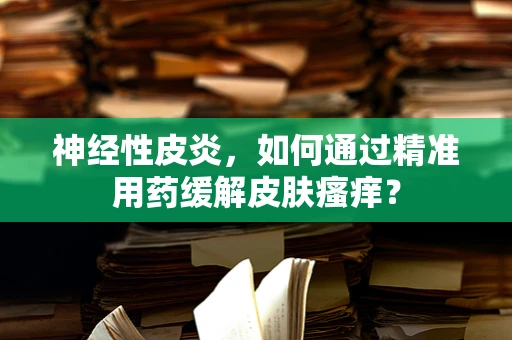 神经性皮炎，如何通过精准用药缓解皮肤瘙痒？