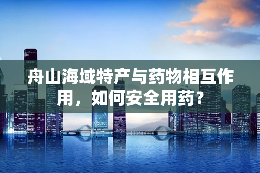 舟山海域特产与药物相互作用，如何安全用药？