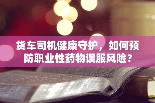 货车司机健康守护，如何预防职业性药物误服风险？