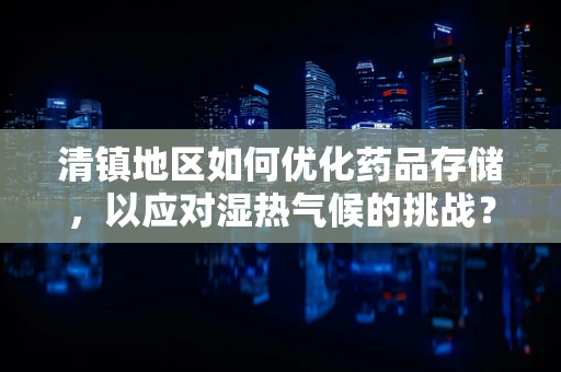 清镇地区如何优化药品存储，以应对湿热气候的挑战？