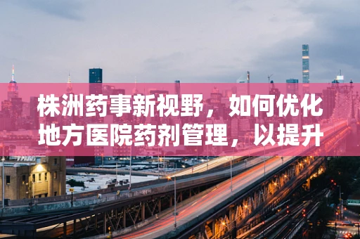 株洲药事新视野，如何优化地方医院药剂管理，以提升基层医疗质量？