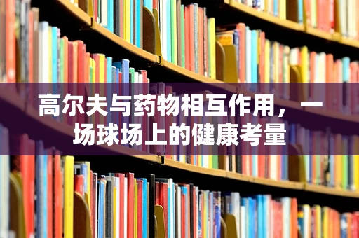 高尔夫与药物相互作用，一场球场上的健康考量