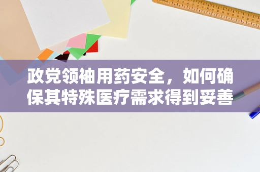 政党领袖用药安全，如何确保其特殊医疗需求得到妥善管理？