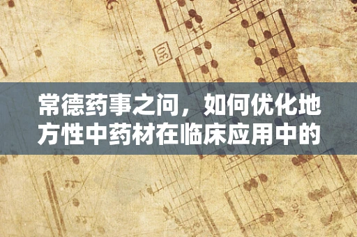 常德药事之问，如何优化地方性中药材在临床应用中的采购与存储策略？