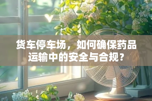 货车停车场，如何确保药品运输中的安全与合规？