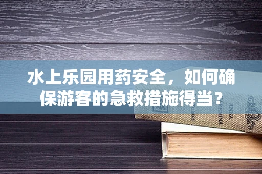 水上乐园用药安全，如何确保游客的急救措施得当？