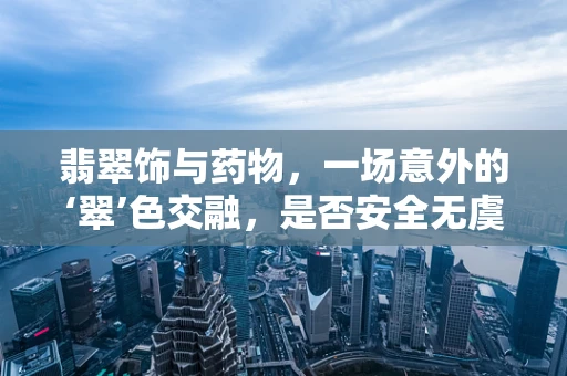 翡翠饰与药物，一场意外的‘翠’色交融，是否安全无虞？