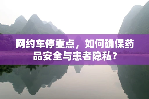 网约车停靠点，如何确保药品安全与患者隐私？