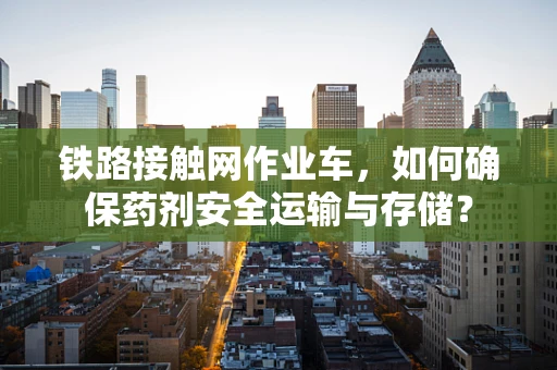 铁路接触网作业车，如何确保药剂安全运输与存储？