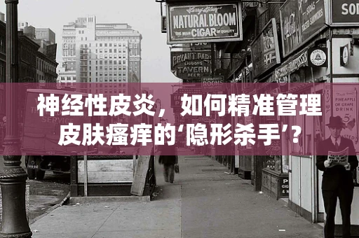 神经性皮炎，如何精准管理皮肤瘙痒的‘隐形杀手’？