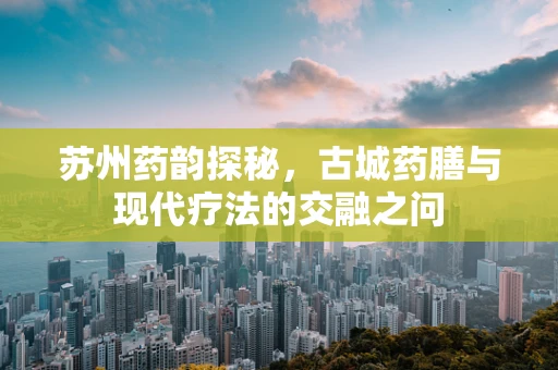 苏州药韵探秘，古城药膳与现代疗法的交融之问