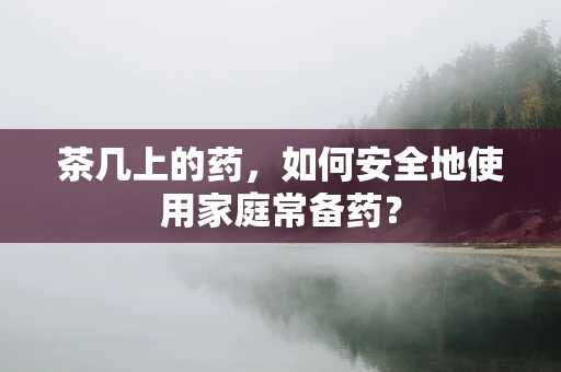 茶几上的药，如何安全地使用家庭常备药？