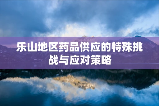 乐山地区药品供应的特殊挑战与应对策略