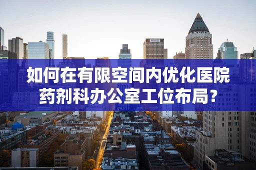 如何在有限空间内优化医院药剂科办公室工位布局？