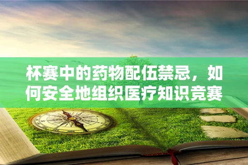 杯赛中的药物配伍禁忌，如何安全地组织医疗知识竞赛？