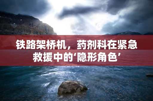 铁路架桥机，药剂科在紧急救援中的‘隐形角色’