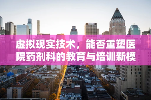 虚拟现实技术，能否重塑医院药剂科的教育与培训新模式？