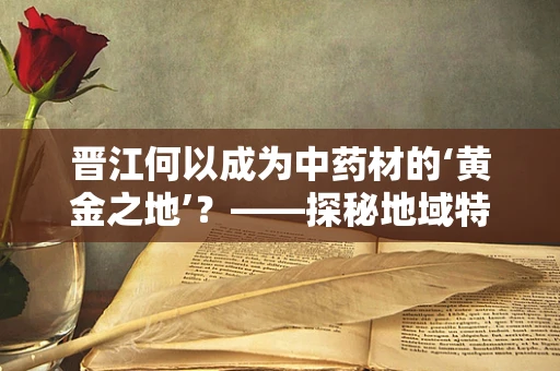 晋江何以成为中药材的‘黄金之地’？——探秘地域特色与中药材的奇妙融合