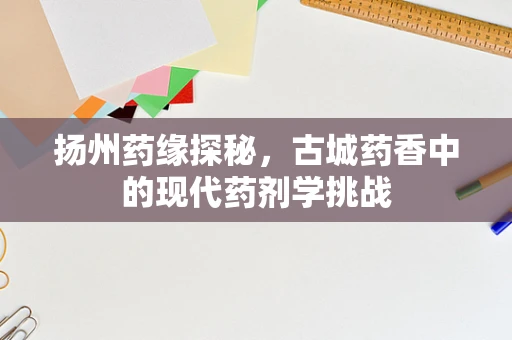 扬州药缘探秘，古城药香中的现代药剂学挑战