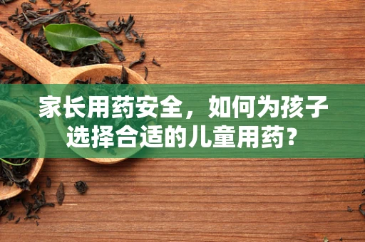 家长用药安全，如何为孩子选择合适的儿童用药？